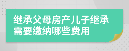 繼承父母房產(chǎn)兒子繼承需要繳納哪些費用