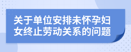 關于單位安排未懷孕婦女終止勞動關系的問題