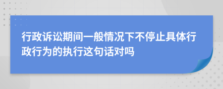 行政訴訟期間一般情況下不停止具體行政行為的執(zhí)行這句話對(duì)嗎