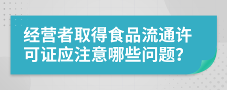 經(jīng)營(yíng)者取得食品流通許可證應(yīng)注意哪些問題？