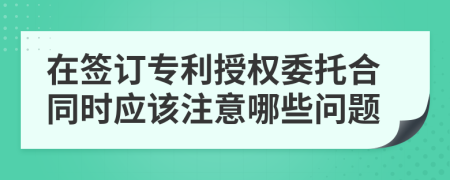 在簽訂專利授權委托合同時應該注意哪些問題