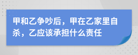 甲和乙爭(zhēng)吵后，甲在乙家里自殺，乙應(yīng)該承擔(dān)什么責(zé)任