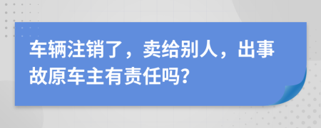 車(chē)輛注銷(xiāo)了，賣(mài)給別人，出事故原車(chē)主有責(zé)任嗎？