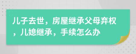 兒子去世，房屋繼承父母棄權(quán)，兒媳繼承，手續(xù)怎么辦