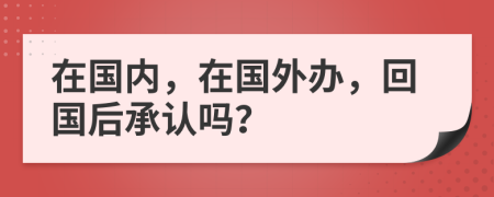 在國內(nèi)，在國外辦，回國后承認(rèn)嗎？