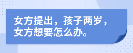 女方提出，孩子兩歲，女方想要怎么辦。