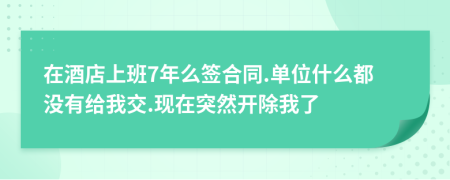 在酒店上班7年么簽合同.單位什么都沒有給我交.現(xiàn)在突然開除我了