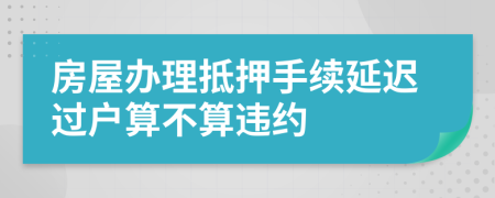 房屋辦理抵押手續(xù)延遲過戶算不算違約