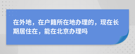 在外地，在戶籍所在地辦理的，現(xiàn)在長期居住在，能在北京辦理嗎