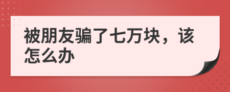 被朋友騙了七萬塊，該怎么辦