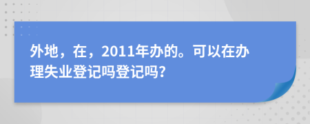 外地，在，2011年辦的?？梢栽谵k理失業(yè)登記嗎登記嗎？
