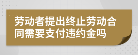 勞動者提出終止勞動合同需要支付違約金嗎