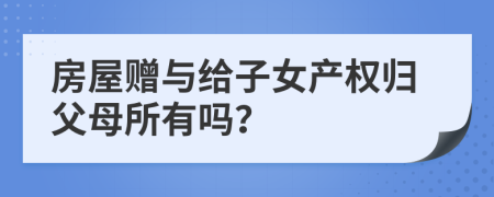 房屋贈(zèng)與給子女產(chǎn)權(quán)歸父母所有嗎？