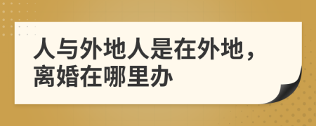 人與外地人是在外地，離婚在哪里辦