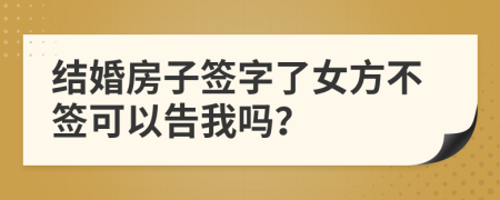 結(jié)婚房子簽字了女方不簽可以告我嗎？