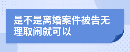 是不是離婚案件被告無理取鬧就可以