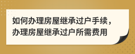 如何辦理房屋繼承過戶手續(xù)，辦理房屋繼承過戶所需費(fèi)用