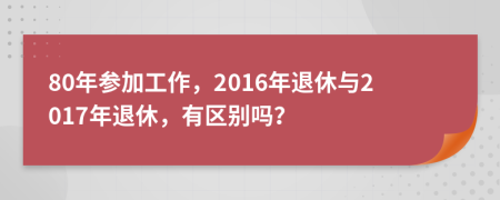 80年參加工作，2016年退休與2017年退休，有區(qū)別嗎？