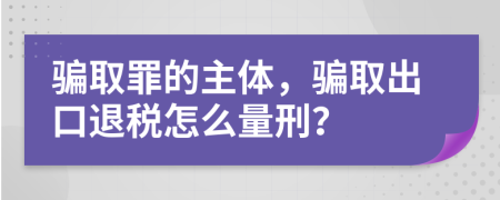 騙取罪的主體，騙取出口退稅怎么量刑？