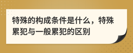 特殊的構(gòu)成條件是什么，特殊累犯與一般累犯的區(qū)別