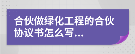 合伙做綠化工程的合伙協(xié)議書怎么寫...