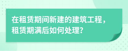 在租賃期間新建的建筑工程，租賃期滿(mǎn)后如何處理？