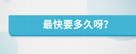 最快要多久呀？