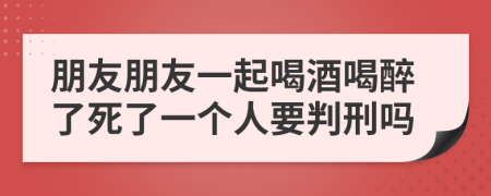 朋友朋友一起喝酒喝醉了死了一個人要判刑嗎
