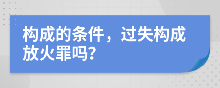構(gòu)成的條件，過(guò)失構(gòu)成放火罪嗎？