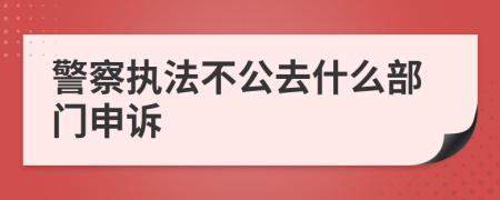 警察執(zhí)法不公去什么部門(mén)申訴