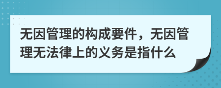 無(wú)因管理的構(gòu)成要件，無(wú)因管理無(wú)法律上的義務(wù)是指什么
