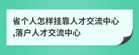 省個人怎樣掛靠人才交流中心,落戶人才交流中心