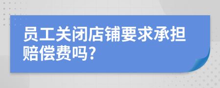 員工關(guān)閉店鋪要求承擔(dān)賠償費(fèi)嗎?
