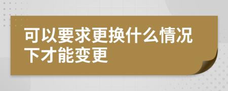 可以要求更換什么情況下才能變更
