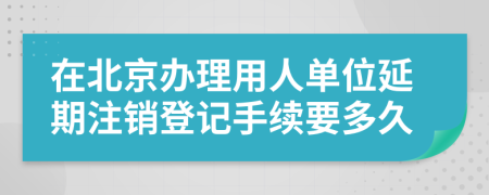 在北京辦理用人單位延期注銷登記手續(xù)要多久