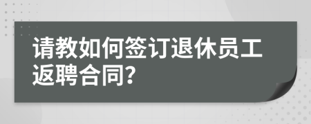 請教如何簽訂退休員工返聘合同？
