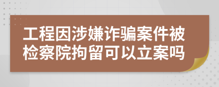 工程因涉嫌詐騙案件被檢察院拘留可以立案嗎