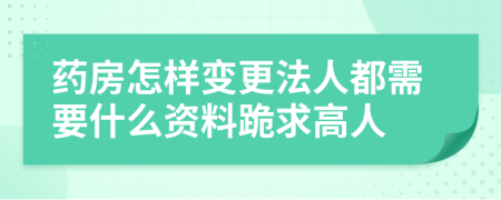 藥房怎樣變更法人都需要什么資料跪求高人