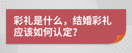 彩禮是什么，結(jié)婚彩禮應(yīng)該如何認(rèn)定？