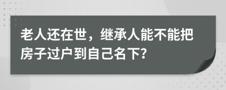 老人還在世，繼承人能不能把房子過戶到自己名下？