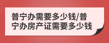 普寧辦需要多少錢/普寧辦房產(chǎn)證需要多少錢