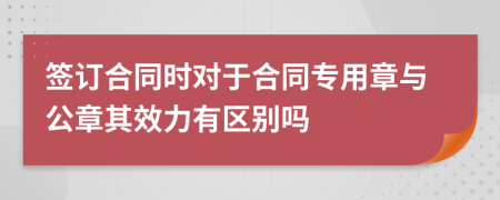 簽訂合同時(shí)對(duì)于合同專用章與公章其效力有區(qū)別嗎