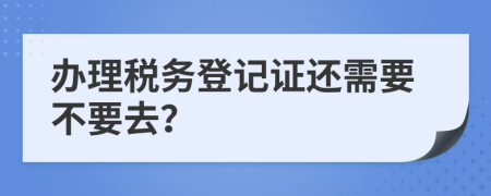 辦理稅務(wù)登記證還需要不要去？