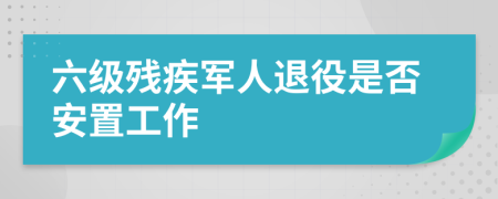 六級殘疾軍人退役是否安置工作