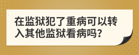 在監(jiān)獄犯了重病可以轉(zhuǎn)入其他監(jiān)獄看病嗎？