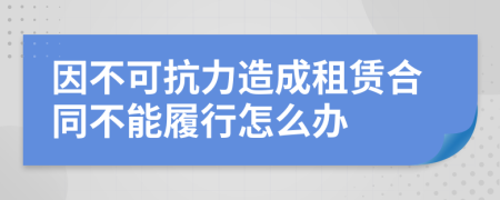 因不可抗力造成租賃合同不能履行怎么辦