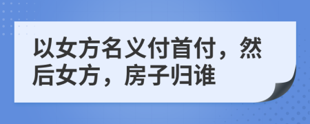 以女方名義付首付，然后女方，房子歸誰