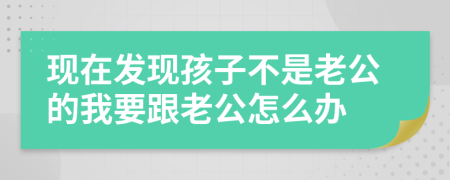現(xiàn)在發(fā)現(xiàn)孩子不是老公的我要跟老公怎么辦