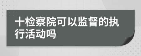 十檢察院可以監(jiān)督的執(zhí)行活動嗎