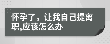 懷孕了，讓我自己提離職,應(yīng)該怎么辦